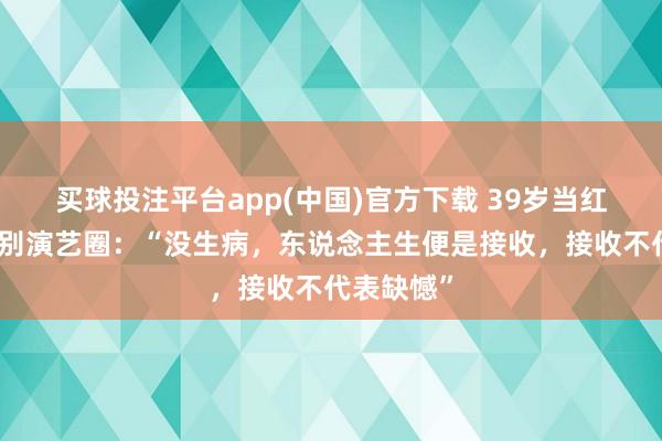 买球投注平台app(中国)官方下载 39岁当红女演员暂别演艺圈：“没生病，东说念主生便是接收，接收不代表缺憾”