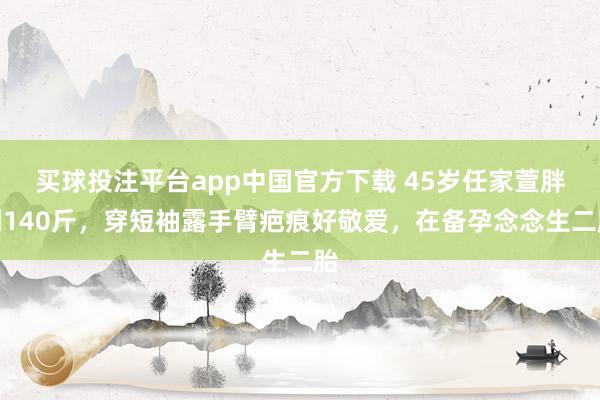 买球投注平台app中国官方下载 45岁任家萱胖到140斤，穿短袖露手臂疤痕好敬爱，在备孕念念生二胎