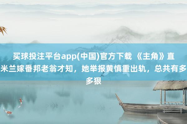 买球投注平台app(中国)官方下载 《主角》直到米兰嫁番邦老翁才知，她举报黄慎重出轨，总共有多狠