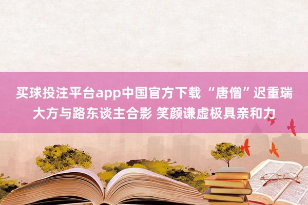买球投注平台app中国官方下载 “唐僧”迟重瑞大方与路东谈主合影 笑颜谦虚极具亲和力