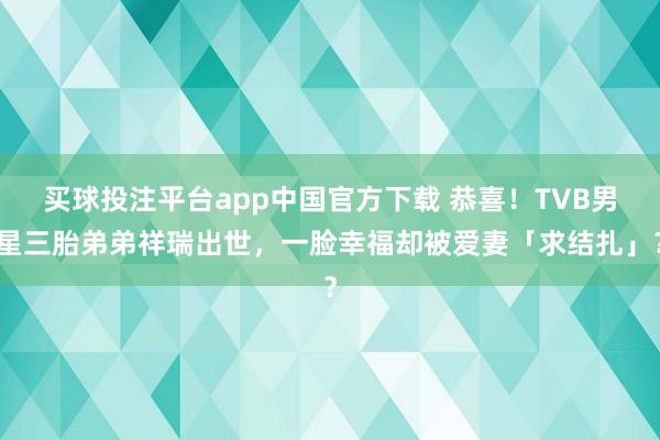 买球投注平台app中国官方下载 恭喜！TVB男星三胎弟弟祥瑞出世，一脸幸福却被爱妻「求结扎」？