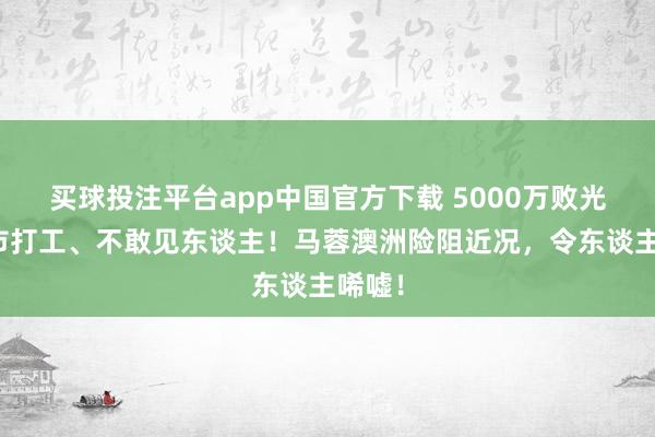 买球投注平台app中国官方下载 5000万败光，超市打工、不敢见东谈主！马蓉澳洲险阻近况，令东谈主唏嘘！