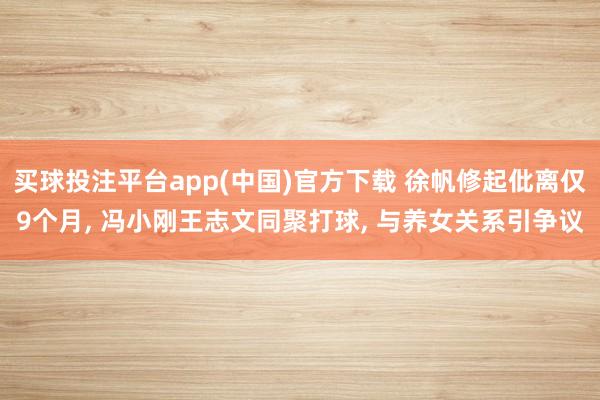 买球投注平台app(中国)官方下载 徐帆修起仳离仅9个月， 冯小刚王志文同聚打球， 与养女关系引争议