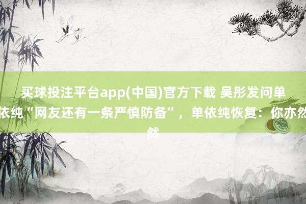 买球投注平台app(中国)官方下载 吴彤发问单依纯“网友还有一条严慎防备”，单依纯恢复：你亦然