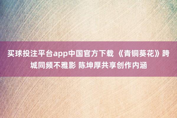 买球投注平台app中国官方下载 《青铜葵花》跨城同频不雅影 陈坤厚共享创作内涵