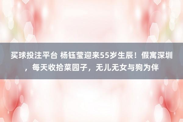 买球投注平台 杨钰莹迎来55岁生辰！假寓深圳，每天收拾菜园子，无儿无女与狗为伴