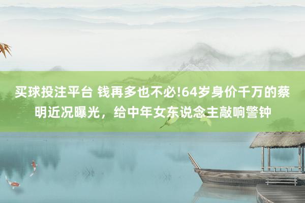 买球投注平台 钱再多也不必!64岁身价千万的蔡明近况曝光，给中年女东说念主敲响警钟