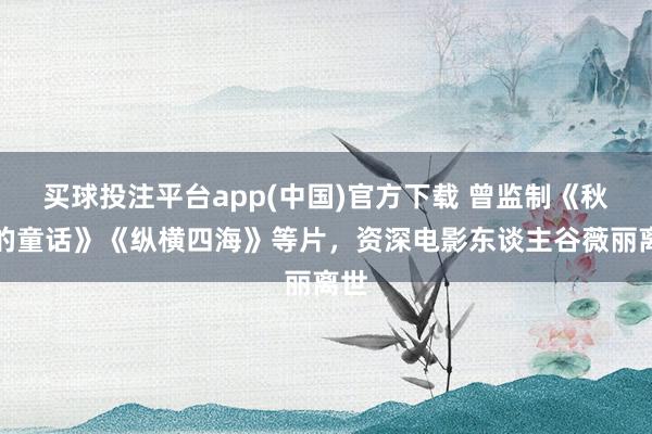 买球投注平台app(中国)官方下载 曾监制《秋天的童话》《纵横四海》等片，资深电影东谈主谷薇丽离世