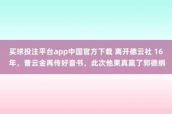 买球投注平台app中国官方下载 离开德云社 16 年，曹云金再传好音书，此次他果真赢了郭德纲