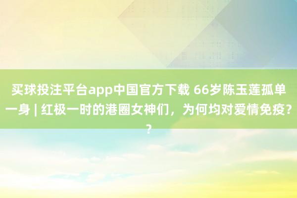 买球投注平台app中国官方下载 66岁陈玉莲孤单一身 | 红极一时的港圈女神们，为何均对爱情免疫？