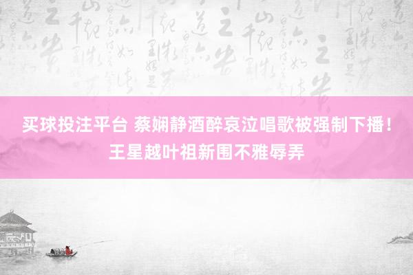 买球投注平台 蔡娴静酒醉哀泣唱歌被强制下播！王星越叶祖新围不雅辱弄