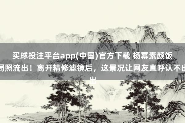 买球投注平台app(中国)官方下载 杨幂素颜饭局照流出！离开精修滤镜后，这景况让网友直呼认不出