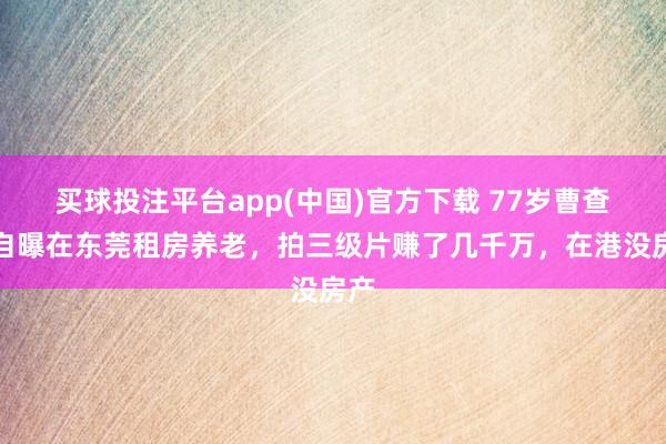 买球投注平台app(中国)官方下载 77岁曹查理自曝在东莞租房养老，拍三级片赚了几千万，在港没房产