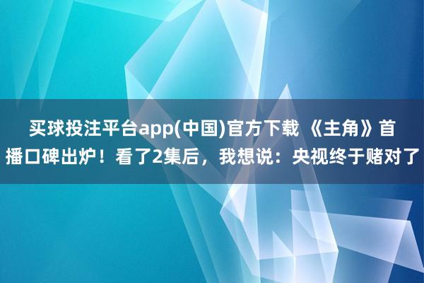 买球投注平台app(中国)官方下载 《主角》首播口碑出炉！看了2集后，我想说：央视终于赌对了