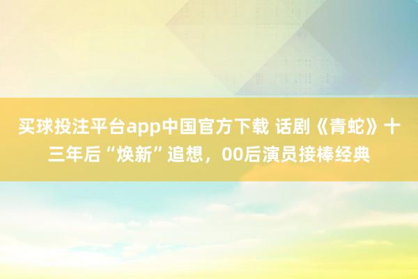 买球投注平台app中国官方下载 话剧《青蛇》十三年后“焕新”追想，00后演员接棒经典