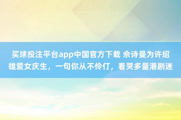 买球投注平台app中国官方下载 佘诗曼为许绍雄爱女庆生，一句你从不伶仃，看哭多量港剧迷