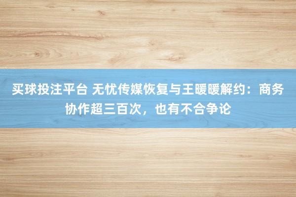 买球投注平台 无忧传媒恢复与王暖暖解约：商务协作超三百次，也有不合争论