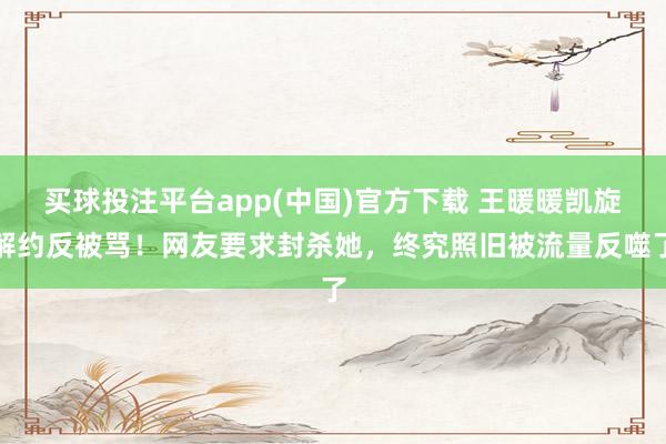 买球投注平台app(中国)官方下载 王暖暖凯旋解约反被骂！网友要求封杀她，终究照旧被流量反噬了