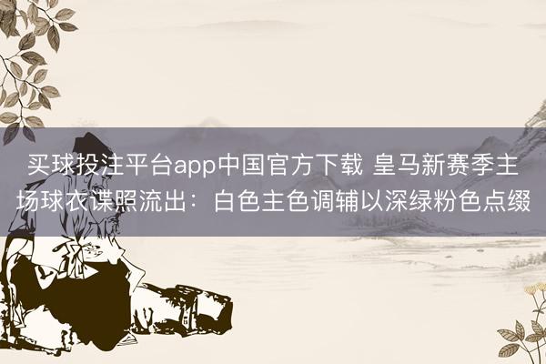 买球投注平台app中国官方下载 皇马新赛季主场球衣谍照流出：白色主色调辅以深绿粉色点缀