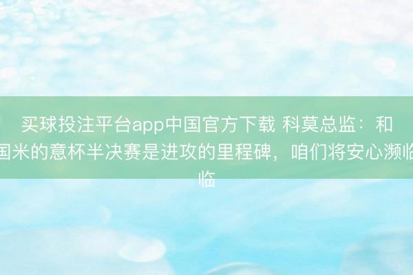 买球投注平台app中国官方下载 科莫总监：和国米的意杯半决赛是进攻的里程碑，咱们将安心濒临