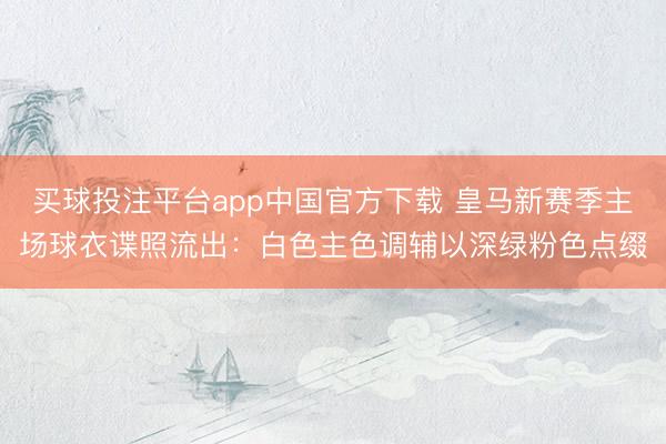 买球投注平台app中国官方下载 皇马新赛季主场球衣谍照流出：白色主色调辅以深绿粉色点缀