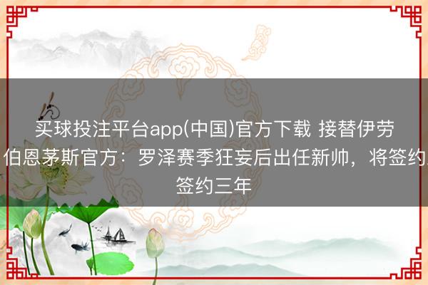 买球投注平台app(中国)官方下载 接替伊劳拉！伯恩茅斯官方：罗泽赛季狂妄后出任新帅，将签约三年