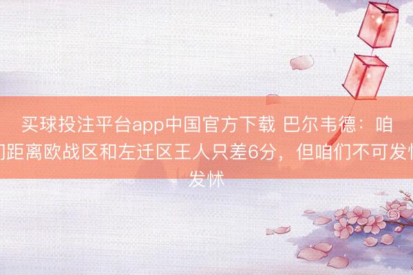买球投注平台app中国官方下载 巴尔韦德：咱们距离欧战区和左迁区王人只差6分，但咱们不可发怵