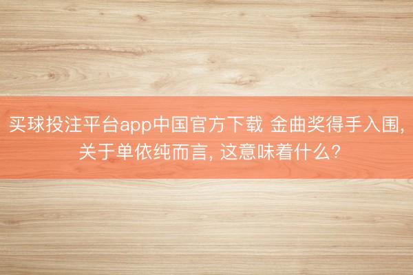 买球投注平台app中国官方下载 金曲奖得手入围， 关于单依纯而言， 这意味着什么?