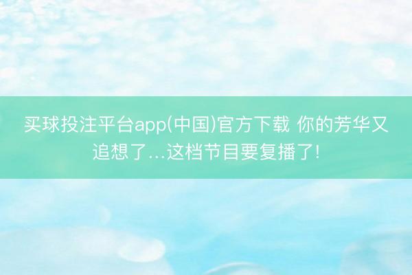 买球投注平台app(中国)官方下载 你的芳华又追想了…这档节目要复播了!