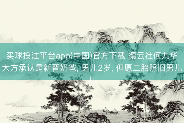买球投注平台app(中国)官方下载 德云社何九华大方承认是新晋奶爸， 男儿2岁， 但愿二胎照旧男儿