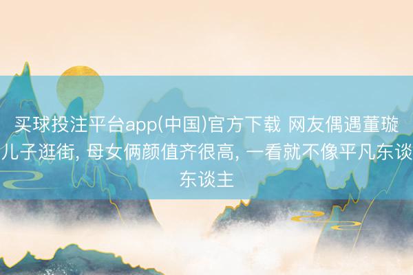 买球投注平台app(中国)官方下载 网友偶遇董璇和儿子逛街， 母女俩颜值齐很高，<a href=