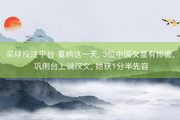 买球投注平台 戛纳这一天， 3位中国女星有排面， 巩俐台上说汉文， 她获1分半先容