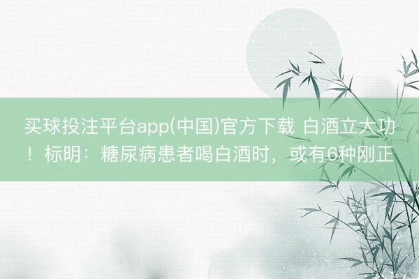 买球投注平台app(中国)官方下载 白酒立大功！标明：糖尿病患者喝白酒时，或有6种刚正