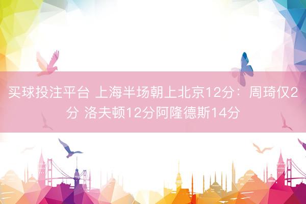 买球投注平台 上海半场朝上北京12分：周琦仅2分 洛夫顿12分阿隆德斯14分