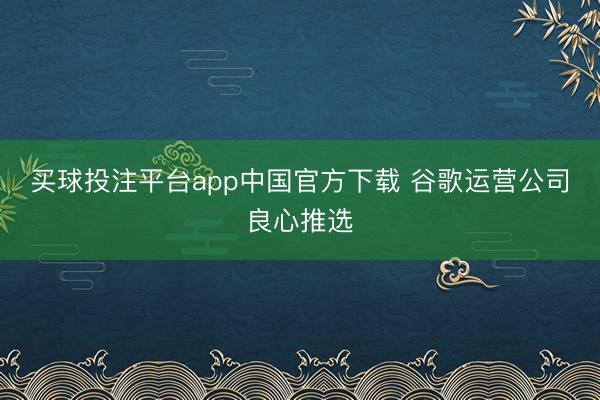 买球投注平台app中国官方下载 谷歌运营公司良心推选