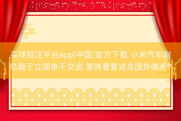买球投注平台app(中国)官方下载 小米汽车副总裁于立国单干交流 意味着要进攻国外阛阓?