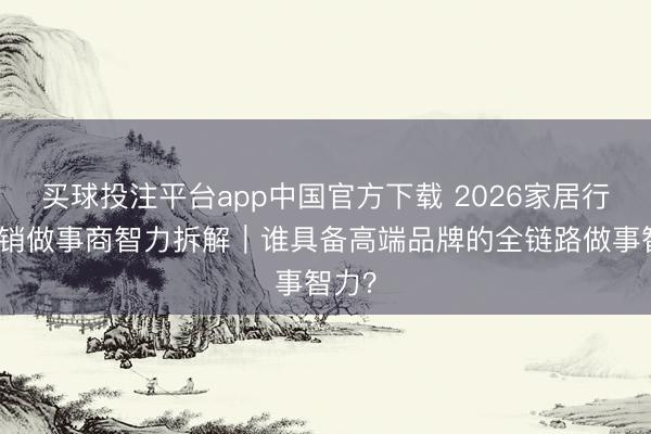 买球投注平台app中国官方下载 2026家居行业营销做事商智力拆解｜谁具备高端品牌的全链路做事智力？