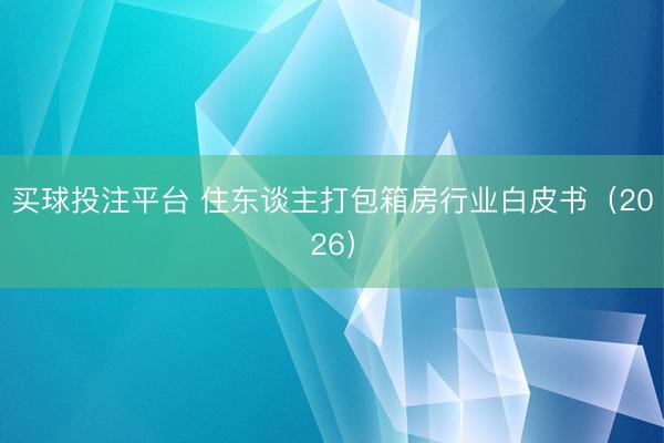 买球投注平台 住东谈主打包箱房行业白皮书（2026）