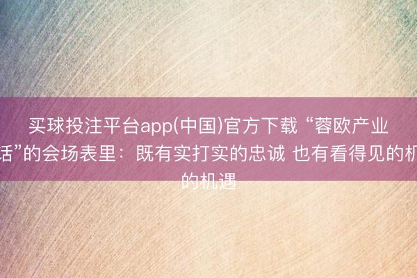 买球投注平台app(中国)官方下载 “蓉欧产业对话”的会场表里：既有实打实的忠诚 也有看得见的机遇