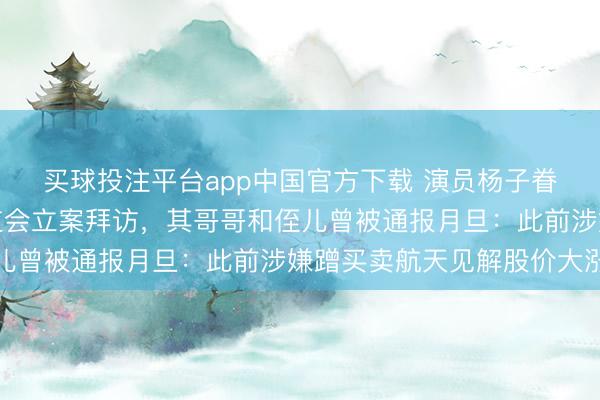 买球投注平台app中国官方下载 演员杨子眷属旗下巨力索具被证监会立案拜访，其哥哥和侄儿曾被通报月旦：此前涉嫌蹭买卖航天见解股价大涨