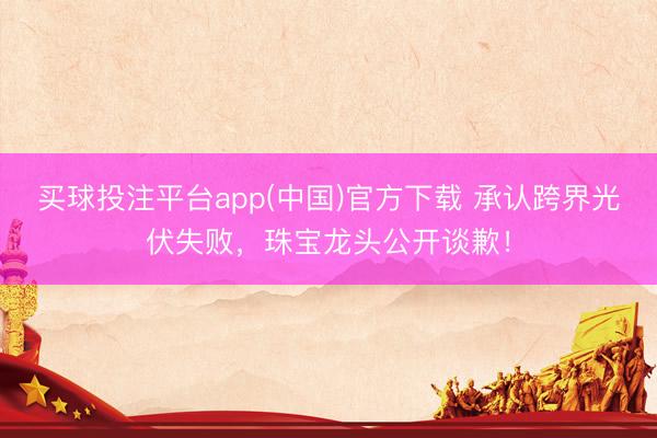 买球投注平台app(中国)官方下载 承认跨界光伏失败，珠宝龙头公开谈歉！