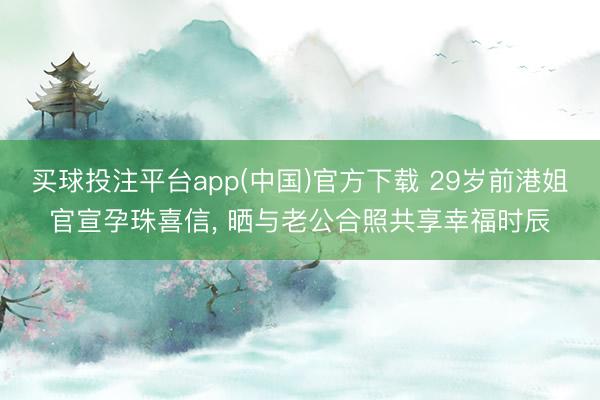 买球投注平台app(中国)官方下载 29岁前港姐官宣孕珠喜信， 晒与老公合照共享幸福时辰