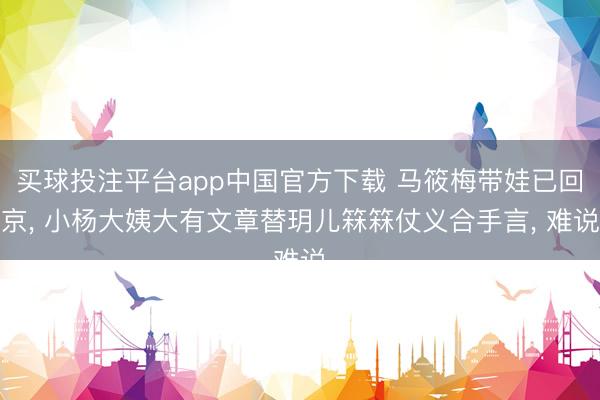 买球投注平台app中国官方下载 马筱梅带娃已回京， 小杨大姨大有文章替玥儿箖箖仗义合手言， 难说