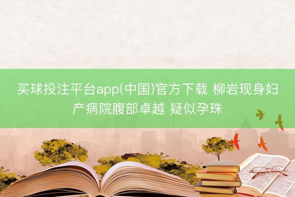 买球投注平台app(中国)官方下载 柳岩现身妇产病院腹部卓越 疑似孕珠