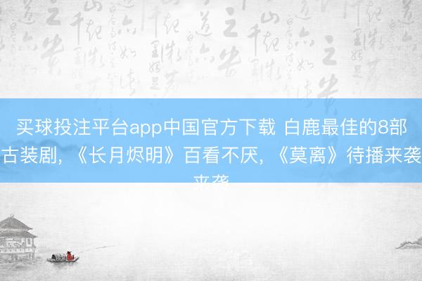 买球投注平台app中国官方下载 白鹿最佳的8部古装剧, 《长月烬明》百看不厌, 《莫离》待播来袭