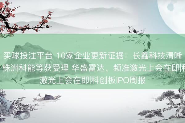买球投注平台 10家企业更新证据：长鑫科技清晰最新财务数据 株洲科能等获受理 华盛雷达、频准激光上会在即|科创板IPO周报