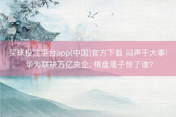 买球投注平台app(中国)官方下载 闷声干大事! 华为联袂万亿央企， 棋盘落子惊了谁?