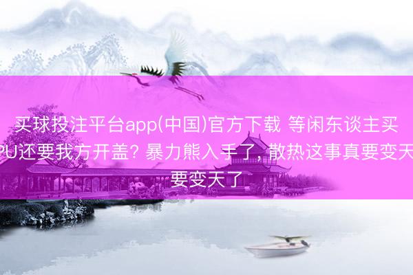 买球投注平台app(中国)官方下载 等闲东谈主买CPU还要我方开盖? 暴力熊入手了， 散热这事真要变天了