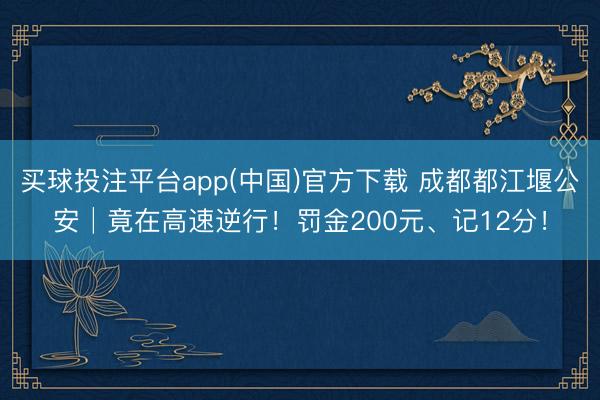 买球投注平台app(中国)官方下载 成都都江堰公安│竟在高速逆行！罚金200元、记12分！