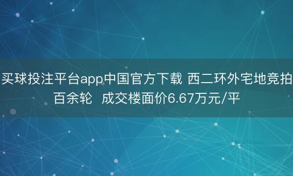 买球投注平台app中国官方下载 西二环外宅地竞拍百余轮  成交楼面价6.67万元/平
